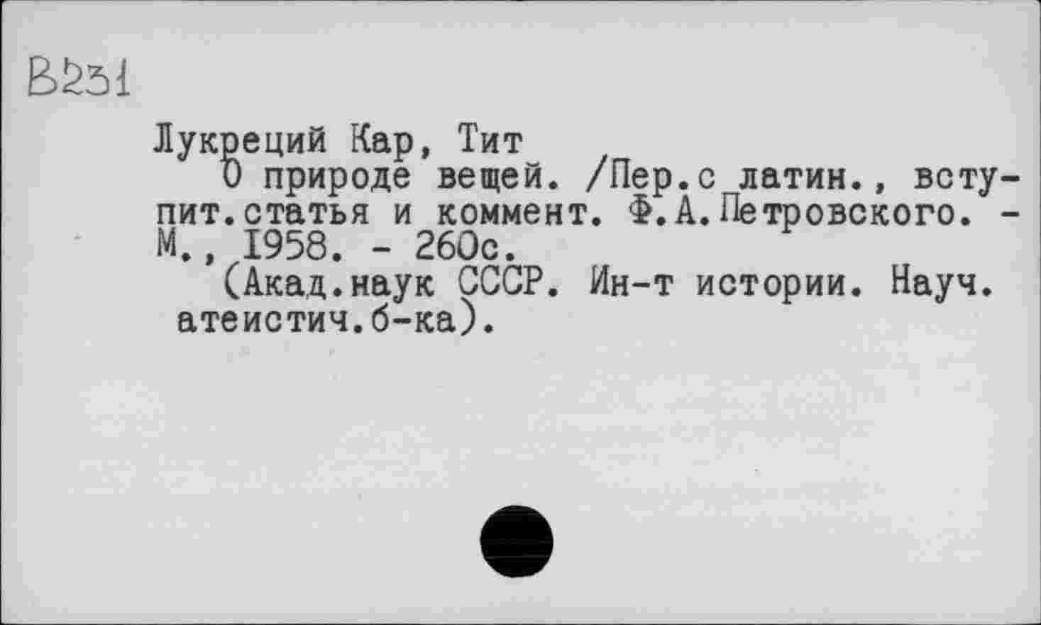 ﻿BS51
Лукреций Кар, Тит
О природе вещей. /Пер.с латин., вступит, статья и коммент. Ф.А.Петровского. -М., 1958. - 260с.
(Акад.наук СССР. Ин-т истории. Науч, атеистич.б-ка).